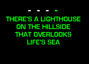 THERE'S A LIGHTHOUSE
ON THE HILLSIDE
THAT OVERLOOKS

LIFE'S SEA