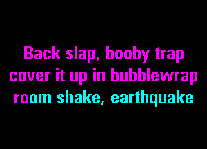 Back slap. booby trap
cover it up in huhhlewrap
room shake, earthquake