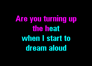 Are you turning up
the heat

when I start to
dream aloud