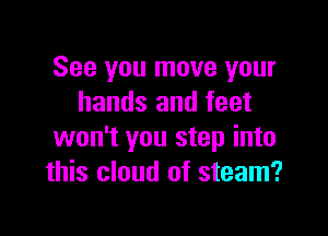 See you move your
hands and feet

won't you step into
this cloud of steam?