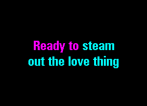 Ready to steam

out the love thing