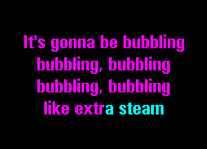 It's gonna be bubbling
huhthg,huhthg

buhthg,huhthg
like extra steam

g