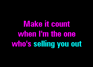 Make it count

when I'm the one
who's selling you out