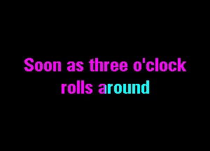 Soon as three o'clock

rolls around
