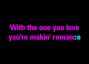 With the one you love

you're makin' romance