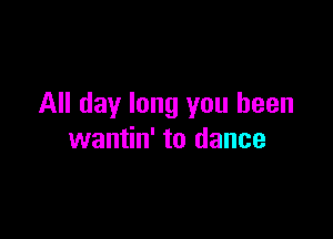 All day long you been

wantin' to dance