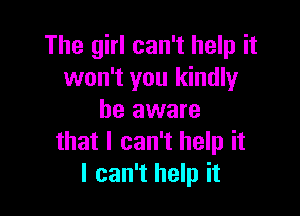 The girl can't help it
won't you kindly

be aware
that I can't help it
I can't help it