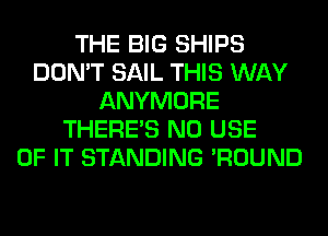 THE BIG SHIPS
DON'T SAIL THIS WAY
ANYMORE
THERE'S N0 USE
OF IT STANDING 'ROUND