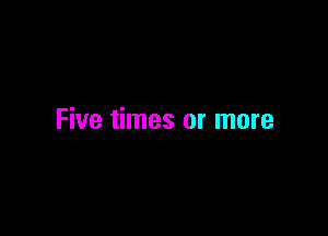 Five times or more