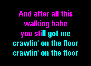 And after all this
walking babe

you still got me
crawlin' on the floor
crawlin' on the floor