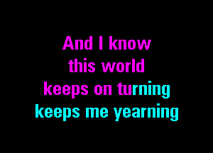 And I know
this world

keeps on turning
keeps me yearning