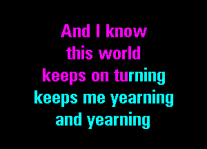 And I know
this world

keeps on turning
keeps me yearning
and yearning