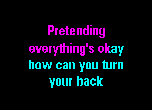 Pretending
everything's okay

how can you turn
your back