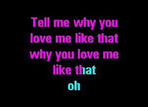 Tell me why you
love me like that

why you love me
like that
oh