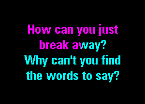 How can you just
break away?

Why can't you find
the words to say?