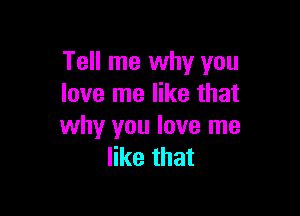 Tell me why you
love me like that

why you love me
like that