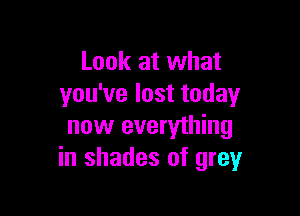Look at what
you've lost today

now everything
in shades of grey