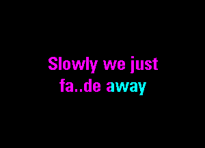 Slowly we iust

fa..de away