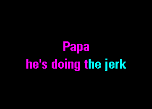 Papa

he's doing the jerk