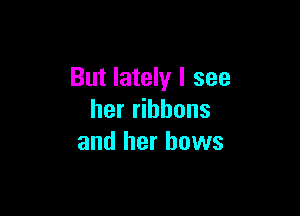 But lately I see

her ribbons
and her hows
