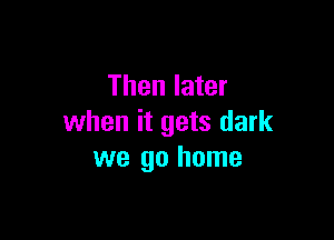 Then later

when it gets dark
we go home