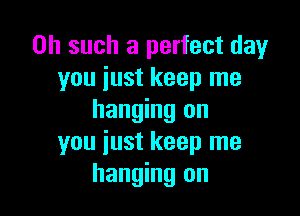 0h such a perfect day
you just keep me

hanging on
you just keep me
hanging on