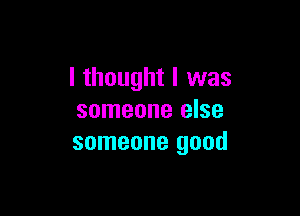 I thought I was

someone else
someone good