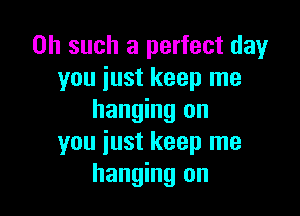 0h such a perfect day
you just keep me

hanging on
you just keep me
hanging on