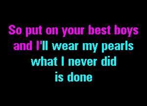 So put on your best buys
and I'll wear my pearls

what I never did
is done