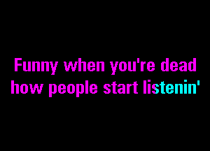 Funny when you're dead

how people start Iistenin'