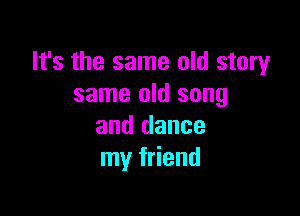 It's the same old story
same old song

and dance
my friend