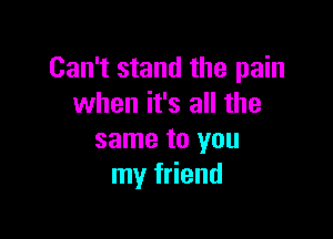 Can't stand the pain
when it's all the

same to you
my friend