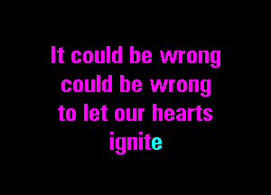 It could be wrong
could be wrong

to let our hearts
ignite