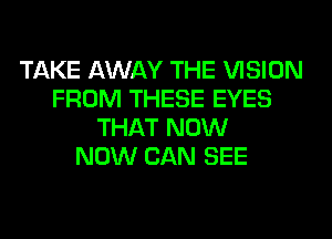 TAKE AWAY THE VISION
FROM THESE EYES
THAT NOW
NOW CAN SEE