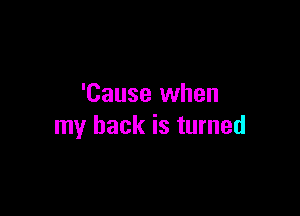 'Cause when

my back is turned