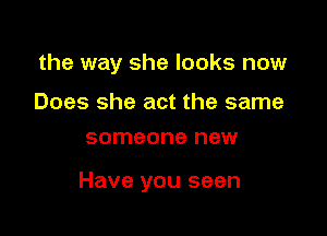 the way she looks now

Does she act the same
someone new

Have you seen