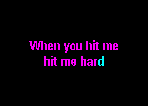 When you hit me

hit me hard