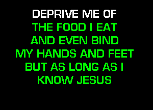 DEPRIVE ME OF
THE FOOD I EAT
AND EVEN BIND
MY HANDS AND FEET
BUT AS LONG AS I
KNOW JESUS
