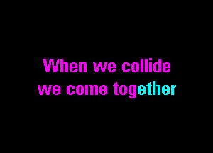 When we collide

we come together