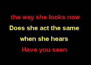 the way she looks now
Does she act the same

when she hears

Have you seen