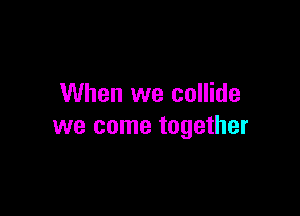 When we collide

we come together