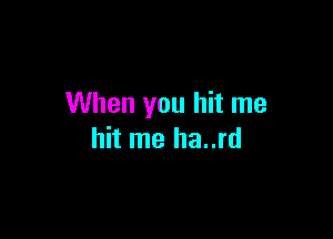 When you hit me

hit me ha..rd