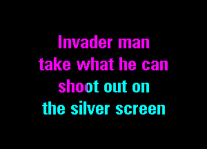 Invader man
take what he can

shoot out on
the silver screen