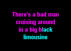 There's a bad man
cruising around

in a big black
limousine