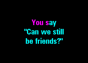 You say

Can we still
be friends?
