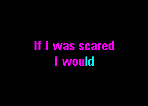 If I was scared

I would