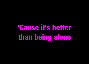 'Cause it's better

than being alone