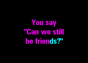 You say

Can we still
be friends?