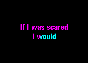 If I was scared

I would