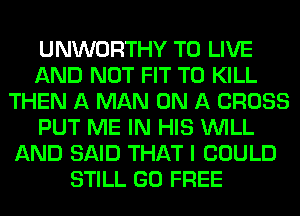 UNWORTHY TO LIVE
AND NOT FIT TO KILL
THEN A MAN ON A CROSS
PUT ME IN HIS WILL
AND SAID THAT I COULD
STILL GO FREE